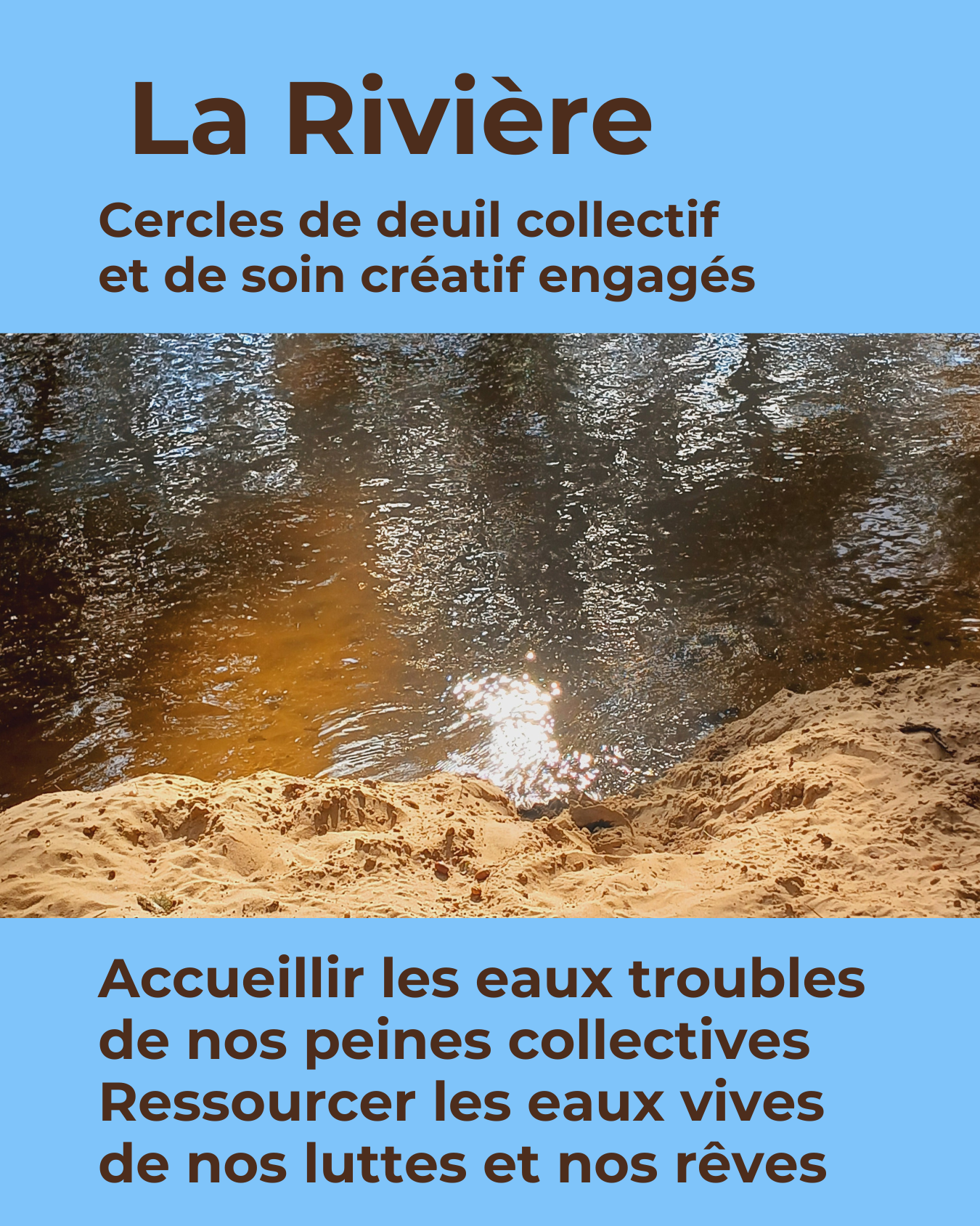 Texte n marron sur fond bleu clair: La Rivière, cercles de deuil collectif et de soin créatif engages, accueillir les aux troubles de nos peines collectives, ressourcer ls aux vives de nos luttes et nos rêves. Au milieu: photo en gros plan du rivage sableux de la Leyre, une rivière éclairée par le soleil qui la fait miroiter.